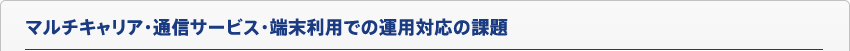マルチキャリア・通信サービス・端末利用での運用対応の課題