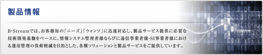 製品情報｜B・Streamでは、お客様毎の「ニーズ」「ウォンツ」に迅速対応し、製品サービス提供に必要な技術開発基盤をベースに、情報システム管理者様ならびに通信事業者様・SI事業者様における運用管理の負荷軽減を目的とした、各種ソリューションと製品サービスを提供しています。