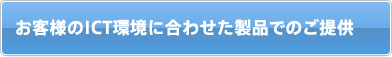 お客様のICT環境に合わせた製品でのご提供