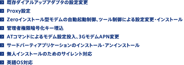 ■既存ダイアルアップアダプタの設定変更 ■Proxy設定、Zeroインストール型モデムの自動起動制御 ■ツール制御による設定変更・インストール ■管理者権限暗号化キー埋込 ■ATコマンドによるモデム設定投入、3GモデムAPN変更 ■サードパーティアプリケーションのインストール・アンインストール  ■無人インストールのためのサイレント対応 ■英語OS対応