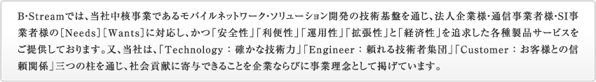 B・Streamでは、当社中核事業であるモバイルネットワーク・ソリューション開発の技術基盤を通じ、法人企業様・通信事業者様・SI事業者様の［Needs］［Wants］に対応し、かつ「安全性」「利便性」「運用性」「拡張性」と「経済性」を追求した各種製品サービスを提供しております。又、当社は、「Technology ： 確かな技術力」「Engineer ： 頼れる技術者集団」「Customer ： お客様との信頼関係」三つの柱を通じ、社会貢献に寄与できることを企業ならびに事業理念として掲げています。